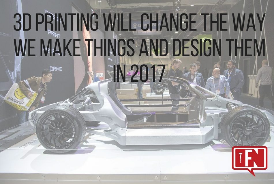 3D Printing Will Change The Way We Make Things And Design Them In 2017