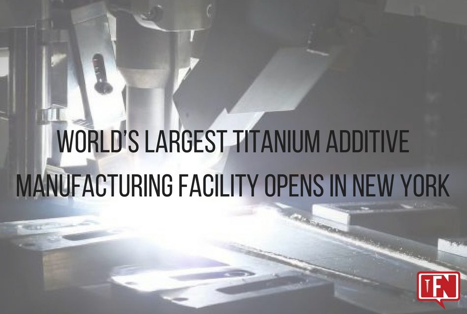 World’s Largest Titanium Additive Manufacturing Facility Opens in New York